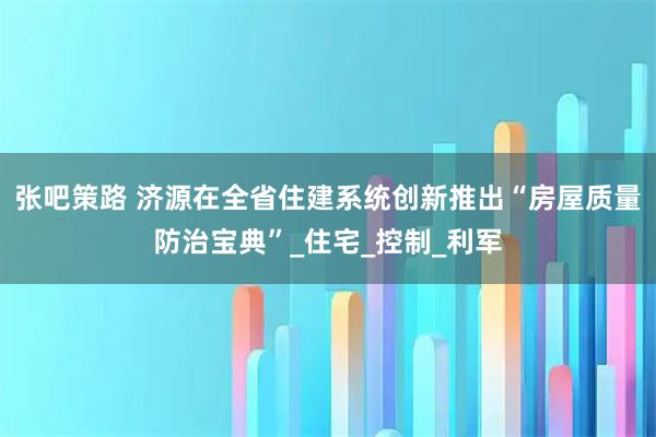张吧策路 济源在全省住建系统创新推出“房屋质量防治宝典”_住宅_控制_利军