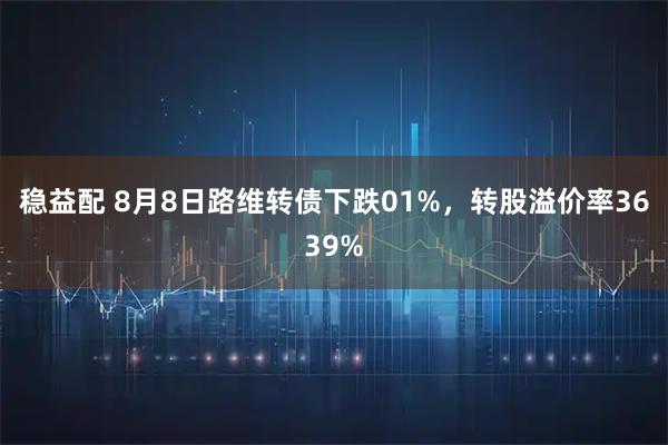 稳益配 8月8日路维转债下跌01%,转股溢价率3639%