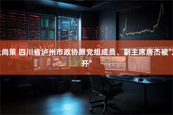 上尚策 四川省泸州市政协原党组成员、副主席唐杰被"双开"