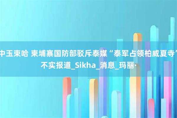 中玉束哈 柬埔寨国防部驳斥泰媒“泰军占领柏威夏寺”不实报道_Sikha_消息_玛丽·