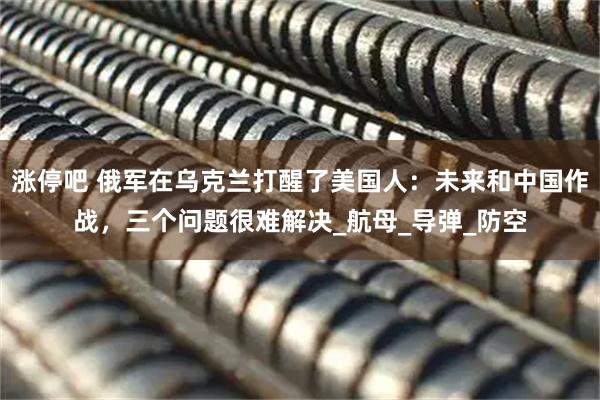 涨停吧 俄军在乌克兰打醒了美国人:未来和中国作战,三个问题很难解决_航母_导弹_防空