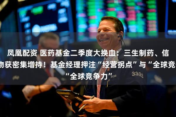 凤凰配资 医药基金二季度大换血:三生制药、信达生物获密集增持!基金经理押注“经营拐点”与“全球竞争力”