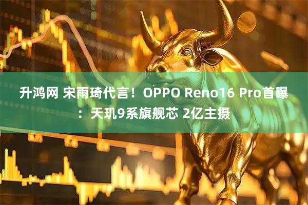 升鸿网 宋雨琦代言！OPPO Reno16 Pro首曝：天玑9系旗舰芯 2亿主摄