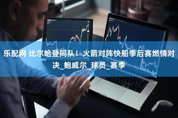 乐配网 比尔哈登同队！火箭对阵快船季后赛燃情对决_鲍威尔_球员_赛季
