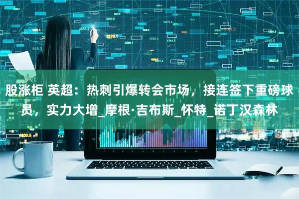 股涨柜 英超：热刺引爆转会市场，接连签下重磅球员，实力大增_摩根·吉布斯_怀特_诺丁汉森林