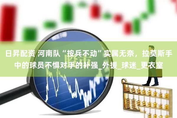 日昇配资 河南队“按兵不动”实属无奈，拉莫斯手中的球员不惧对手的补强_外援_球迷_更衣室