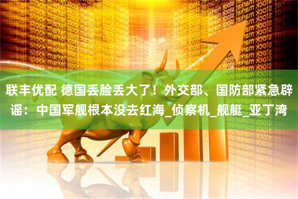 联丰优配 德国丢脸丢大了！外交部、国防部紧急辟谣：中国军舰根本没去红海_侦察机_舰艇_亚丁湾