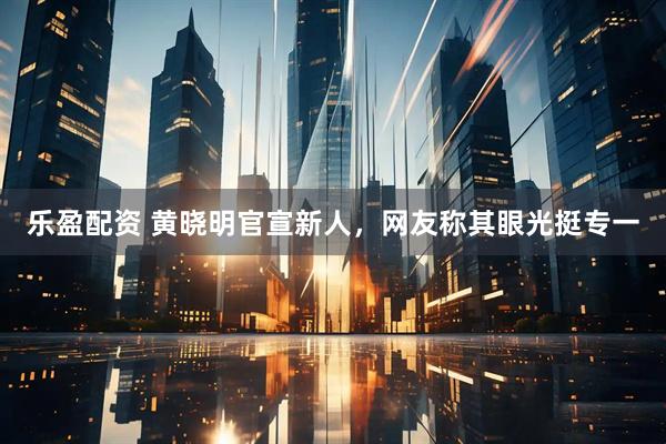 乐盈配资 黄晓明官宣新人，网友称其眼光挺专一