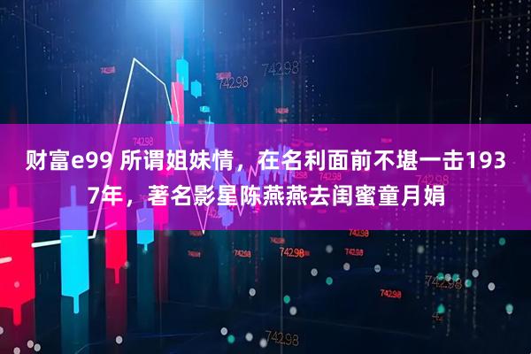 财富e99 所谓姐妹情，在名利面前不堪一击1937年，著名影星陈燕燕去闺蜜童月娟
