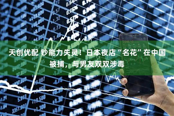 天创优配 钞能力失灵！日本夜店“名花”在中国被捕，与男友双双涉毒