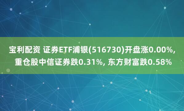 宝利配资 证券ETF浦银(516730)开盘涨0.00%, 重仓股中信证券跌0.31%, 东方财富跌0.58%