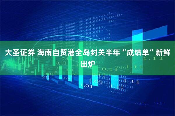 大圣证券 海南自贸港全岛封关半年“成绩单”新鲜出炉