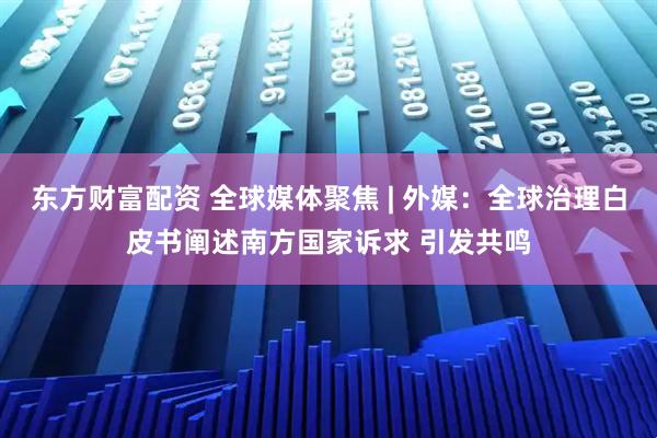 东方财富配资 全球媒体聚焦 | 外媒：全球治理白皮书阐述南方国家诉求 引发共鸣