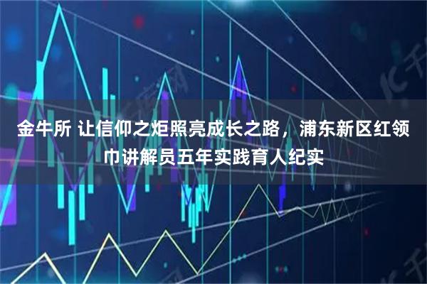 金牛所 让信仰之炬照亮成长之路，浦东新区红领巾讲解员五年实践育人纪实
