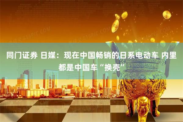 同门证券 日媒：现在中国畅销的日系电动车 内里都是中国车“换壳”
