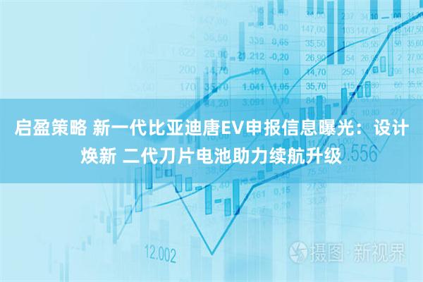 启盈策略 新一代比亚迪唐EV申报信息曝光：设计焕新 二代刀片电池助力续航升级