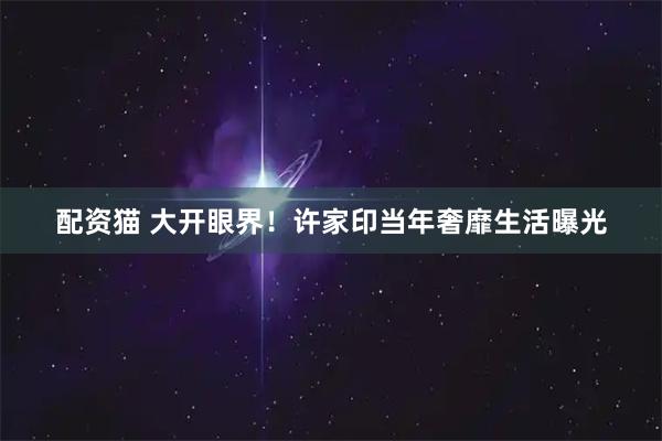 配资猫 大开眼界！许家印当年奢靡生活曝光