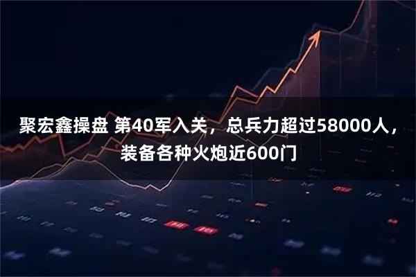 聚宏鑫操盘 第40军入关，总兵力超过58000人，装备各种火炮近600门