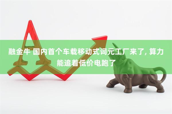 融金牛 国内首个车载移动式词元工厂来了, 算力能追着低价电跑了